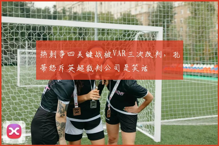 热刺争四关键战被VAR三次改判,孔蒂怒斥英超裁判公司是笑话