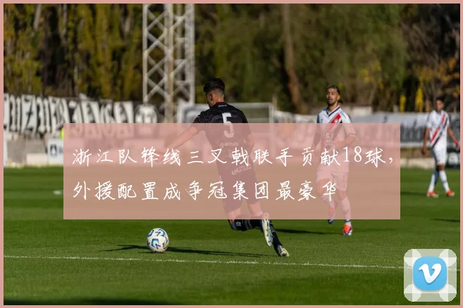 浙江队锋线三叉戟联手贡献18球，外援配置成争冠集团最豪华